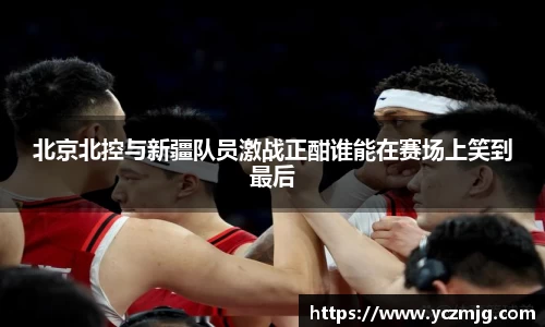 北京北控与新疆队员激战正酣谁能在赛场上笑到最后